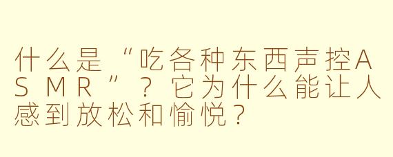 什么是“吃各种东西声控ASMR”？它为什么能让人感到放松和愉悦？