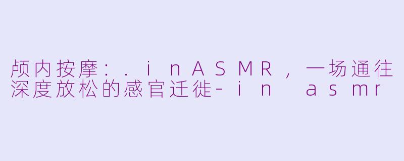 颅内按摩：.inASMR，一场通往深度放松的感官迁徙-in asmr