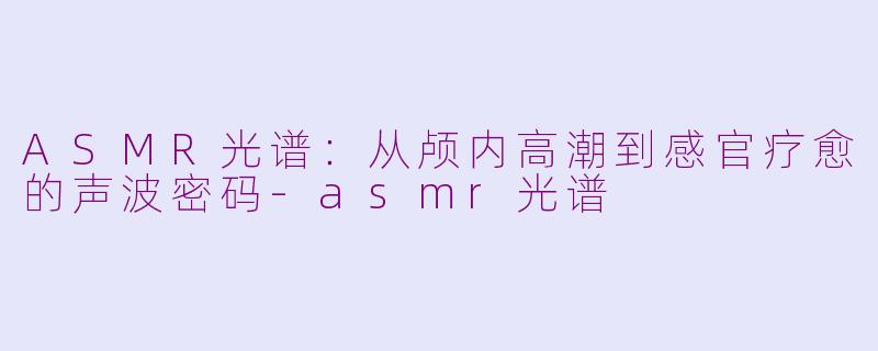 ASMR光谱：从颅内高潮到感官疗愈的声波密码-asmr光谱