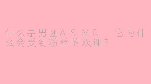 什么是男团ASMR,它为什么会受到粉丝的欢迎?