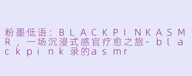 粉墨低语：BLACKPINKASMR，一场沉浸式感官疗愈之旅-blackpink录的asmr