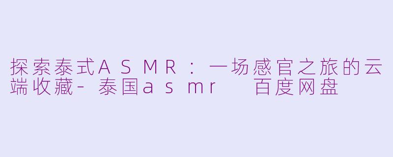 探索泰式ASMR:一场感官之旅的云端收藏-泰国asmr 百度网盘