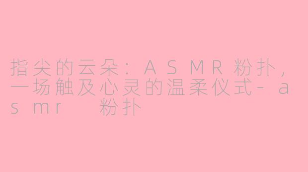 指尖的云朵:ASMR粉扑,一场触及心灵的温柔仪式-asmr 粉扑