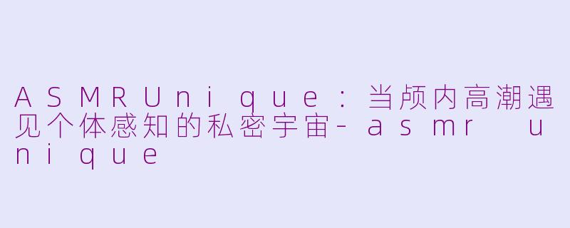 ASMRUnique：当颅内高潮遇见个体感知的私密宇宙-asmr unique