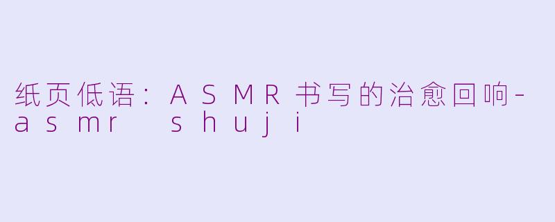 纸页低语:ASMR书写的治愈回响-asmr shuji