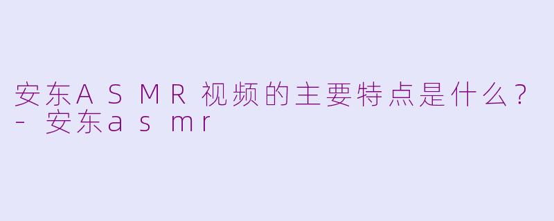 安东ASMR视频的主要特点是什么？-安东asmr