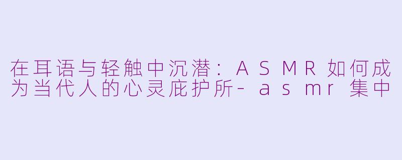 在耳语与轻触中沉潜:ASMR如何成为当代人的心灵庇护所-asmr集中