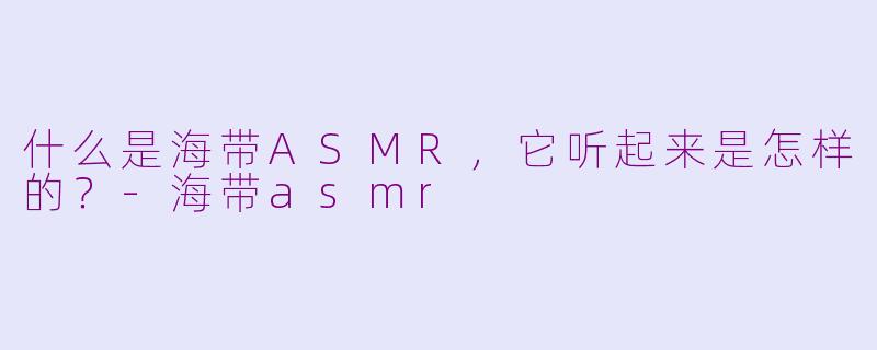 什么是海带ASMR,它听起来是怎样的?-海带asmr