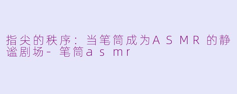 指尖的秩序:当笔筒成为ASMR的静谧剧场-笔筒asmr
