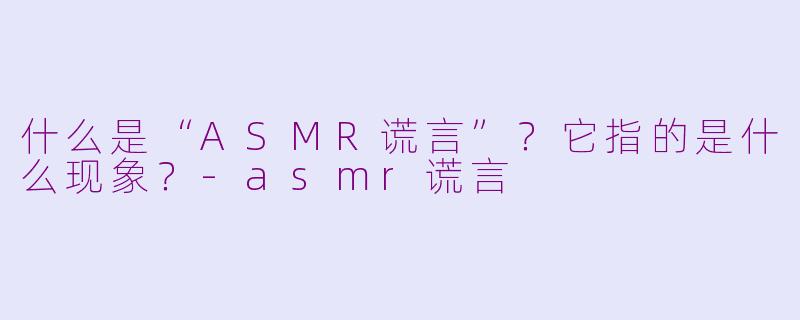 什么是“ASMR谎言”?它指的是什么现象?-asmr谎言