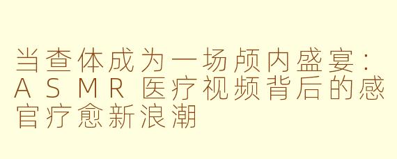 当查体成为一场颅内盛宴:ASMR医疗视频背后的感官疗愈新浪潮