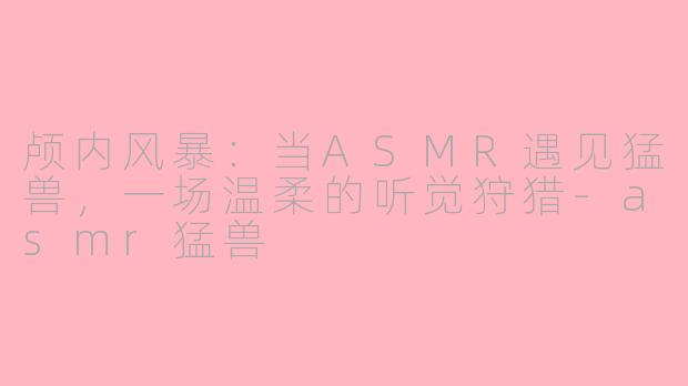 颅内风暴:当ASMR遇见猛兽,一场温柔的听觉狩猎-asmr猛兽