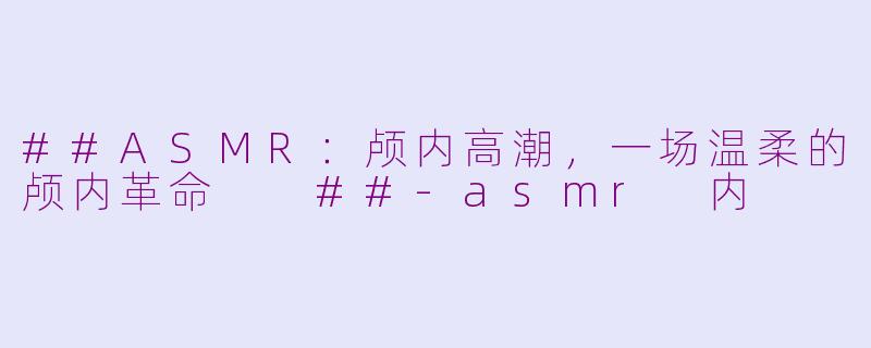 ##ASMR：颅内高潮，一场温柔的颅内革命

##-asmr 内
