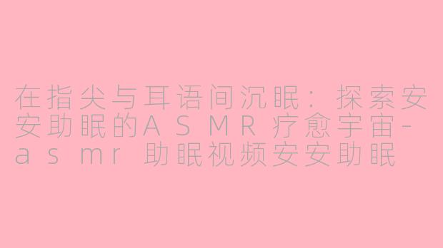 在指尖与耳语间沉眠:探索安安助眠的ASMR疗愈宇宙-asmr助眠视频安安助眠