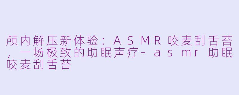 颅内解压新体验:ASMR咬麦刮舌苔,一场极致的助眠声疗-asmr助眠咬麦刮舌苔