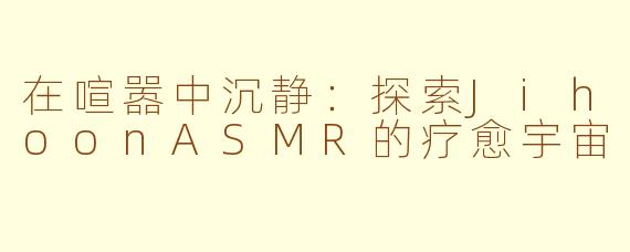 在喧嚣中沉静：探索JihoonASMR的疗愈宇宙