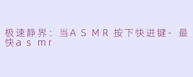 极速静界：当ASMR按下快进键-最快asmr