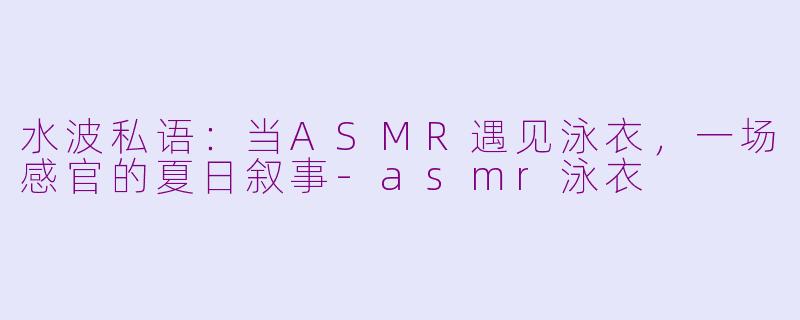 水波私语：当ASMR遇见泳衣，一场感官的夏日叙事-asmr泳衣