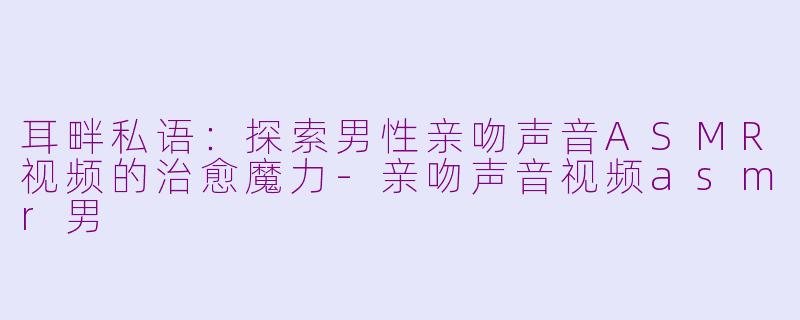 耳畔私语：探索男性亲吻声音ASMR视频的治愈魔力-亲吻声音视频asmr男