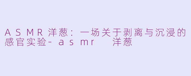 ASMR洋葱：一场关于剥离与沉浸的感官实验-asmr 洋葱