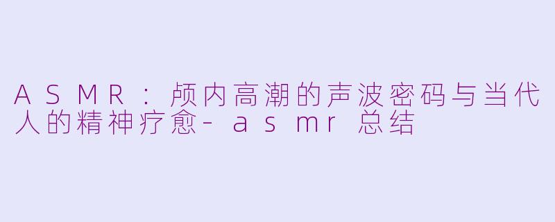 ASMR：颅内高潮的声波密码与当代人的精神疗愈-asmr总结