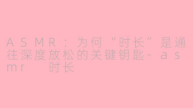ASMR：为何“时长”是通往深度放松的关键钥匙-asmr 时长