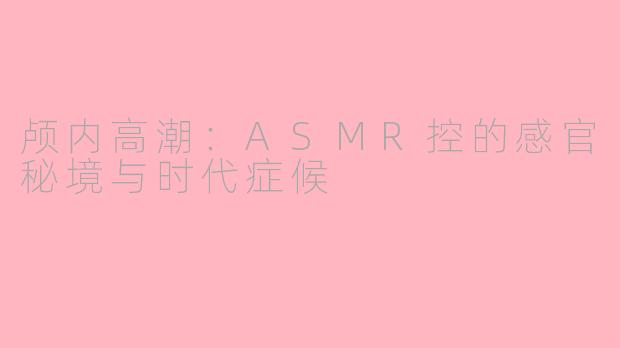 颅内高潮：ASMR控的感官秘境与时代症候