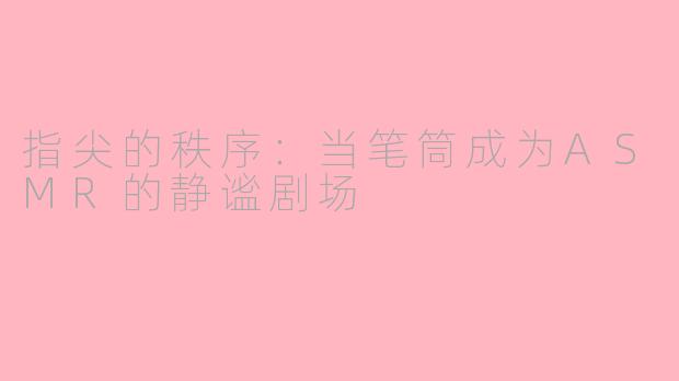 指尖的秩序:当笔筒成为ASMR的静谧剧场