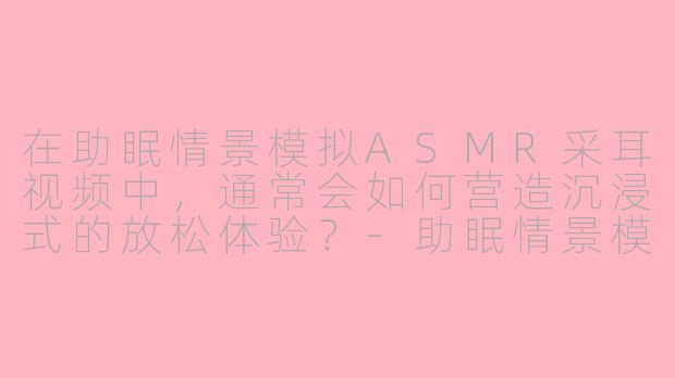 在助眠情景模拟ASMR采耳视频中,通常会如何营造沉浸式的放松体验?-助眠情景模拟asmr采耳