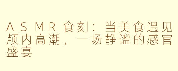 ASMR食刻：当美食遇见颅内高潮，一场静谧的感官盛宴