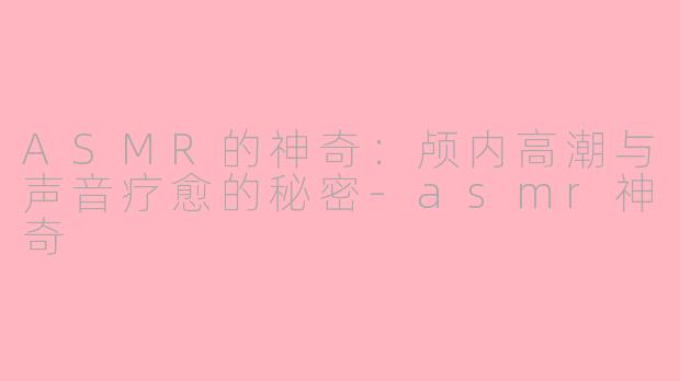 ASMR的神奇:颅内高潮与声音疗愈的秘密-asmr神奇