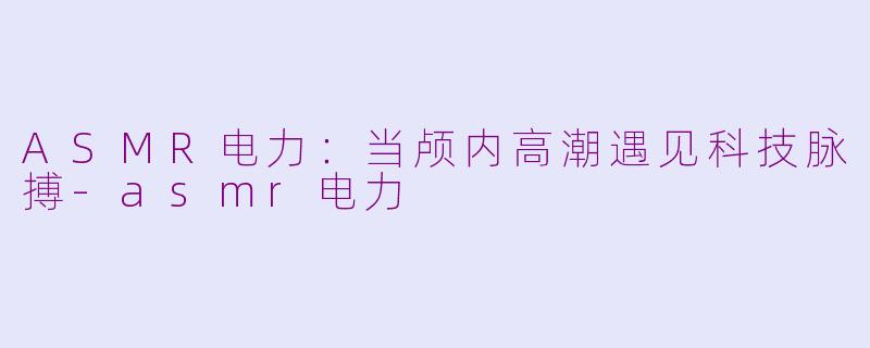 ASMR电力:当颅内高潮遇见科技脉搏-asmr电力
