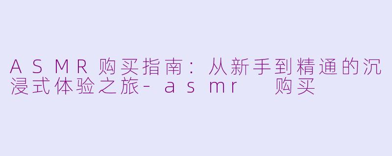 ASMR购买指南:从新手到精通的沉浸式体验之旅-asmr 购买