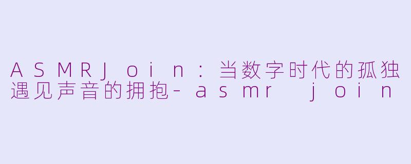 ASMRJoin：当数字时代的孤独遇见声音的拥抱-asmr join