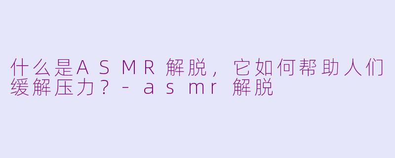 什么是ASMR解脱,它如何帮助人们缓解压力?-asmr解脱