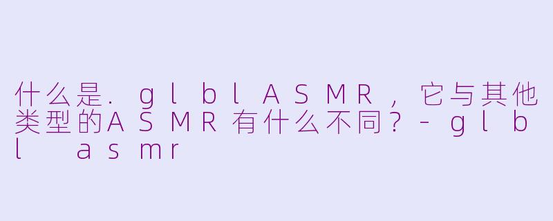什么是.glblASMR，它与其他类型的ASMR有什么不同？-glbl asmr