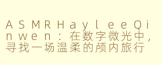ASMRHayleeQinwen：在数字微光中，寻找一场温柔的颅内旅行
