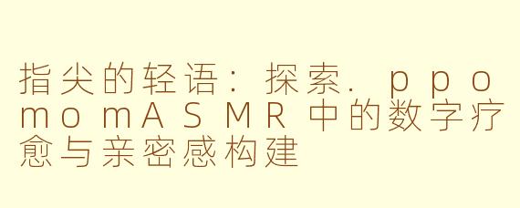 指尖的轻语：探索.ppomomASMR中的数字疗愈与亲密感构建