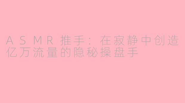 ASMR推手：在寂静中创造亿万流量的隐秘操盘手