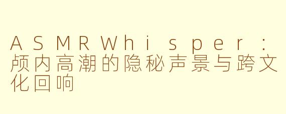 ASMRWhisper：颅内高潮的隐秘声景与跨文化回响