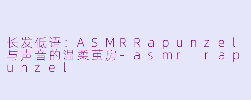 长发低语:ASMRRapunzel与声音的温柔茧房-asmr rapunzel