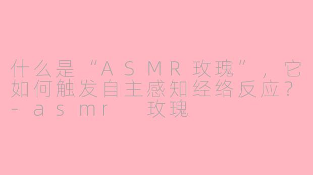 什么是“ASMR玫瑰”,它如何触发自主感知经络反应?-asmr 玫瑰