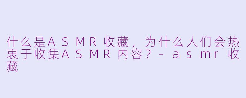 什么是ASMR收藏，为什么人们会热衷于收集ASMR内容？-asmr收藏