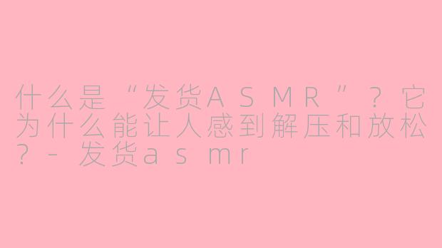 什么是“发货ASMR”？它为什么能让人感到解压和放松？-发货asmr