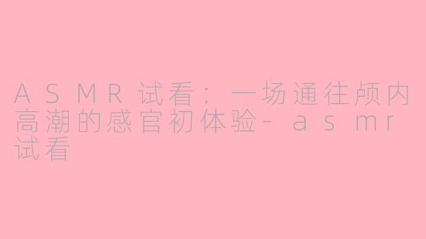 ASMR试看:一场通往颅内高潮的感官初体验-asmr试看