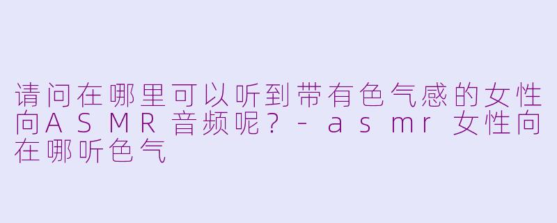 请问在哪里可以听到带有色气感的女性向ASMR音频呢？