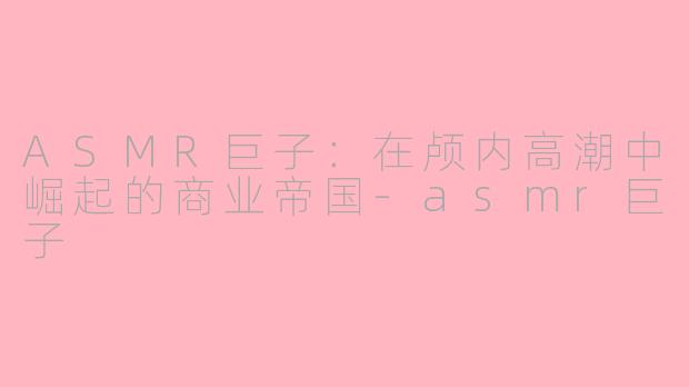 ASMR巨子:在颅内高潮中崛起的商业帝国-asmr巨子