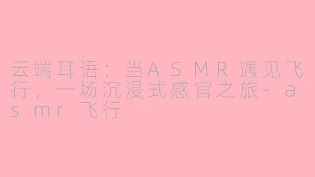云端耳语:当ASMR遇见飞行,一场沉浸式感官之旅-asmr飞行