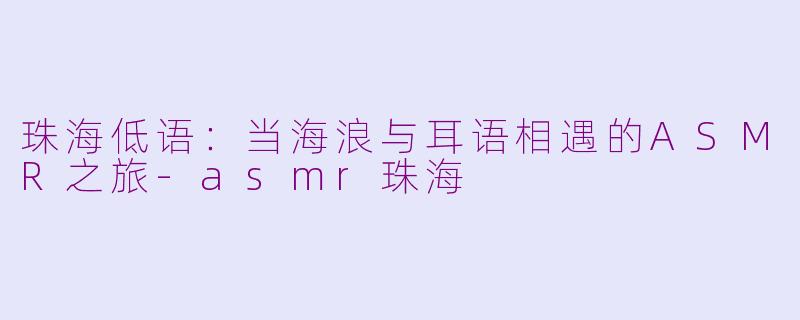 珠海低语:当海浪与耳语相遇的ASMR之旅-asmr珠海