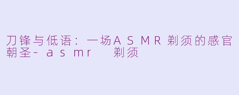 刀锋与低语:一场ASMR剃须的感官朝圣-asmr 剃须